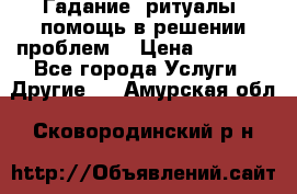 Гадание, ритуалы, помощь в решении проблем. › Цена ­ 1 000 - Все города Услуги » Другие   . Амурская обл.,Сковородинский р-н